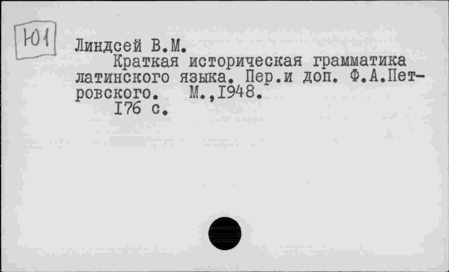 ﻿Линдсей В.М.
Краткая историческая грамматика латинского языка. Пер.и доп. Ф.Л.Петровского. М. ,1948.
176 с.